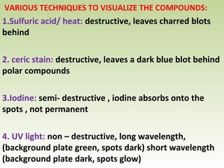 VARIOUS TECHNIQUES TO VISUALIZE THE COMPOUNDS:
1.Sulfuric acid/ heat: destructive, leaves charred blots
behind
2. ceric stain: destructive, leaves a dark blue blot behind
polar compounds
3.Iodine: semi- destructive , iodine absorbs onto the
spots , not permanent
4. UV light: non – destructive, long wavelength,
(background plate green, spots dark) short wavelength
(background plate dark, spots glow)
 
