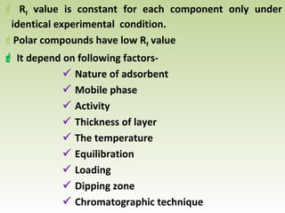  Rf value is constant for each component only under
identical experimental condition.
Polar compounds have low Rf value
 It depend on following factors-
 Nature of adsorbent
 Mobile phase
 Activity
 Thickness of layer
 The temperature
 Equilibration
 Loading
 Dipping zone
 Chromatographic technique
 