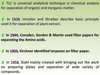  TLC is universal analytical technique in chemical analysisTLC is universal analytical technique in chemical analysis
for separation of organic and inorganic matter.for separation of organic and inorganic matter.
 InIn 19381938, Izmailov and Shraiber describe basic principle, Izmailov and Shraiber describe basic principle
used it for separation of plant extract.used it for separation of plant extract.
 InIn 19441944, Consden, Gorden & Martin used filter papers for, Consden, Gorden & Martin used filter papers for
separating the Amino acids.separating the Amino acids.
 InIn 19501950, Kirchner identified terpenes on filter paper., Kirchner identified terpenes on filter paper.
 InIn 19581958, Stahl mainly created with bringing out the work, Stahl mainly created with bringing out the work
on preparing plates and separation of wide variety ofon preparing plates and separation of wide variety of
compounds.compounds.
 