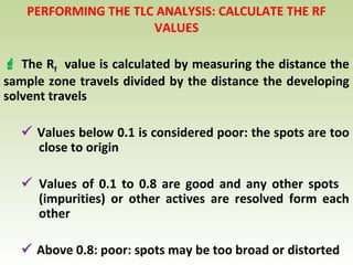 PERFORMING THE TLC ANALYSIS: CALCULATE THE RF
VALUES
 The Rf value is calculated by measuring the distance the
sample zone travels divided by the distance the developing
solvent travels
 Values below 0.1 is considered poor: the spots are too
close to origin
 Values of 0.1 to 0.8 are good and any other spots
(impurities) or other actives are resolved form each
other
 Above 0.8: poor: spots may be too broad or distorted
 