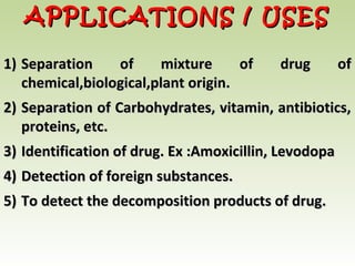 1)1) Separation of mixture of drug ofSeparation of mixture of drug of
chemical,biological,plant origin.chemical,biological,plant origin.
2)2) Separation of Carbohydrates, vitamin, antibiotics,Separation of Carbohydrates, vitamin, antibiotics,
proteins, etc.proteins, etc.
3)3) Identification of drug. Ex :Amoxicillin, LevodopaIdentification of drug. Ex :Amoxicillin, Levodopa
4)4) Detection of foreign substances.Detection of foreign substances.
5)5) To detect the decomposition products of drug.To detect the decomposition products of drug.
APPLICATIONS / USESAPPLICATIONS / USES
 