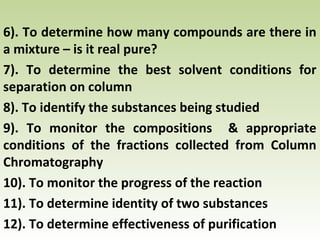 6). To determine how many compounds are there in
a mixture – is it real pure?
7). To determine the best solvent conditions for
separation on column
8). To identify the substances being studied
9). To monitor the compositions & appropriate
conditions of the fractions collected from Column
Chromatography
10). To monitor the progress of the reaction
11). To determine identity of two substances
12). To determine effectiveness of purification
 