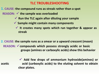 TLC TROUBLESHOOTING
1. CAUSE: the compound runs as streak rather than a spot
REASON:  the sample was overloaded
 Run the TLC again after diluting your sample
 Sample might contain many components
 It creates many spots which run together & appear as
streak
2. CAUSE: the sample runs as a smear or a upward crescent (moon)
REASON: compounds which possess strongly acidic or basic
groups (amines or carboxylic acids) show this behavior
 Add few drops of ammonium hydroxide(amines) or
acetic acid (carboxylic acids) to the eluting solvent to obtain
clear plates.
 