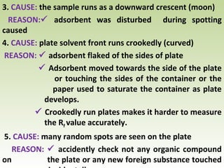 3. CAUSE: the sample runs as a downward crescent (moon)
REASON: adsorbent was disturbed during spotting
caused
4. CAUSE: plate solvent front runs crookedly (curved)
REASON:  adsorbent flaked of the sides of plate
 Adsorbent moved towards the side of the plate
or touching the sides of the container or the
paper used to saturate the container as plate
develops.
 Crookedly run plates makes it harder to measure
the Rf value accurately.
5. CAUSE: many random spots are seen on the plate
REASON:  accidently check not any organic compound
on the plate or any new foreign substance touched
 