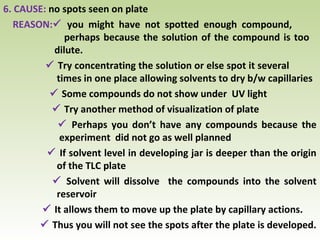 6. CAUSE: no spots seen on plate
REASON: you might have not spotted enough compound,
perhaps because the solution of the compound is too
dilute.
 Try concentrating the solution or else spot it several
times in one place allowing solvents to dry b/w capillaries
 Some compounds do not show under UV light
 Try another method of visualization of plate
 Perhaps you don’t have any compounds because the
experiment did not go as well planned
 If solvent level in developing jar is deeper than the origin
of the TLC plate
 Solvent will dissolve the compounds into the solvent
reservoir
 It allows them to move up the plate by capillary actions.
 Thus you will not see the spots after the plate is developed.
 