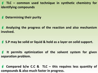  TLC – common used technique in synthetic chemistry for
identifying compounds
 Determining their purity
 Analyzing the progress of the reaction and also mechanism
involved.
 S.P may be solid or liquid & hold as a layer on solid support.
 It permits optimization of the solvent system for given
separation problem.
 Compared b/w C.C & TLC – this requires less quantity of
compounds & also much faster in progress.
 