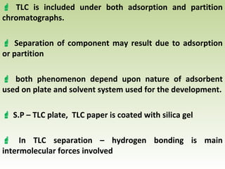  TLC is included under both adsorption and partition
chromatographs.
 Separation of component may result due to adsorption
or partition
 both phenomenon depend upon nature of adsorbent
used on plate and solvent system used for the development.
 S.P – TLC plate, TLC paper is coated with silica gel
 In TLC separation – hydrogen bonding is main
intermolecular forces involved
 