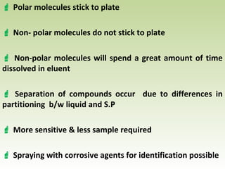  Polar molecules stick to plate
 Non- polar molecules do not stick to plate
 Non-polar molecules will spend a great amount of time
dissolved in eluent
 Separation of compounds occur due to differences in
partitioning b/w liquid and S.P
 More sensitive & less sample required
 Spraying with corrosive agents for identification possible
 