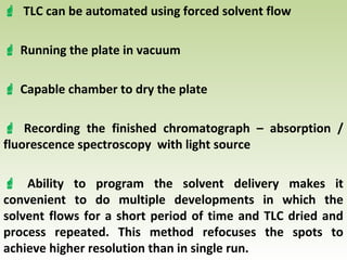  TLC can be automated using forced solvent flow
 Running the plate in vacuum
 Capable chamber to dry the plate
 Recording the finished chromatograph – absorption /
fluorescence spectroscopy with light source
 Ability to program the solvent delivery makes it
convenient to do multiple developments in which the
solvent flows for a short period of time and TLC dried and
process repeated. This method refocuses the spots to
achieve higher resolution than in single run.
 