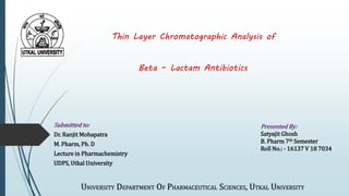 Thin Layer Chromatographic Analysis of
Beta – Lactam Antibiotics
Submitted to:
Dr. Ranjit Mohapatra
M. Pharm, Ph. D
Lecture in Pharmachemistry
UDPS, Utkal University
Presented By:
Satyajit Ghosh
B. Pharm 7th Semester
Roll No.: - 16137 V 18 7034
UNIVERSITY DEPARTMENT OF PHARMACEUTICAL SCIENCES, UTKAL UNIVERSITY
 