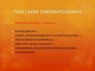 THIN LAYER CHROMATOGRAPHY

 ORDER OF POLARITY( in general)


 HYDROCARBONS <
 STEROL ESTERS/WAXES/FATTY ACIDMETHYLESTERS <
 TRIGLYCERIDES/TOCOPHEROLS <
 FREE FATTY ACIDS /ALCOHOLS <
 CHOLESTEROL/DIGLYCERIDES/MONOGLYCERIDES<
 PHOSPHOLIPIDS
 