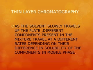 THIN LAYER CHROMATOGRAPHY


AS THE SOLVENT SLOWLY TRAVELS
 UP THE PLATE ,DIFFERENT
 COMPONENTS PRESENT IN THE
 MIXTURE TRAVEL AT A DIFFERENT
 RATES DEPENDING ON THEIR
 DIFFERENCE IN SOLUBILITY OF THE
 COMPONENTS IN MOBILE PHASE.
 