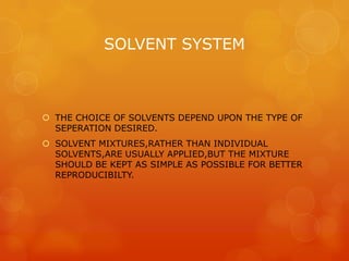 SOLVENT SYSTEM



 THE CHOICE OF SOLVENTS DEPEND UPON THE TYPE OF
  SEPERATION DESIRED.
 SOLVENT MIXTURES,RATHER THAN INDIVIDUAL
  SOLVENTS,ARE USUALLY APPLIED,BUT THE MIXTURE
  SHOULD BE KEPT AS SIMPLE AS POSSIBLE FOR BETTER
  REPRODUCIBILTY.
 
