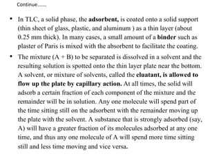 • In TLC, a solid phase, the adsorbent, is coated onto a solid support
(thin sheet of glass, plastic, and aluminum ) as a thin layer (about
0.25 mm thick). In many cases, a small amount of a binder such as
plaster of Paris is mixed with the absorbent to facilitate the coating.
• The mixture (A + B) to be separated is dissolved in a solvent and the
resulting solution is spotted onto the thin layer plate near the bottom.
A solvent, or mixture of solvents, called the eluatant, is allowed to
flow up the plate by capillary action. At all times, the solid will
adsorb a certain fraction of each component of the mixture and the
remainder will be in solution. Any one molecule will spend part of
the time sitting still on the adsorbent with the remainder moving up
the plate with the solvent. A substance that is strongly adsorbed (say,
A) will have a greater fraction of its molecules adsorbed at any one
time, and thus any one molecule of A will spend more time sitting
still and less time moving and vice versa.
Continue…….
 