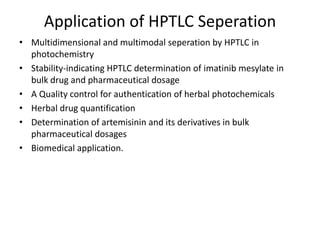Application of HPTLC Seperation
• Multidimensional and multimodal seperation by HPTLC in
photochemistry
• Stability-indicating HPTLC determination of imatinib mesylate in
bulk drug and pharmaceutical dosage
• A Quality control for authentication of herbal photochemicals
• Herbal drug quantification
• Determination of artemisinin and its derivatives in bulk
pharmaceutical dosages
• Biomedical application.
 