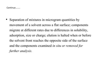 • Separation of mixtures in microgram quantities by
movement of a solvent across a flat surface; components
migrate at different rates due to differences in solubility,
adsorption, size or charge; elution is halted when or before
the solvent front reaches the opposite side of the surface
and the components examined in situ or removed for
further analysis.
Continue……..
 