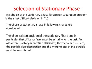 Selection of Stationary Phase
The choice of the stationary phase for a given separation problem
is the most difficult decision in TLC
The chose of stationary Phase in following characters
considered.
The chemical composition of the stationary Phase and in
particular that of its surface, must be suitable for the task. To
obtain satisfactory separation efficiency, the mean particle size,
the particle size distribution and the morphology of the particle
must be considered
 