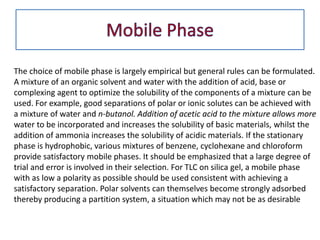 The choice of mobile phase is largely empirical but general rules can be formulated.
A mixture of an organic solvent and water with the addition of acid, base or
complexing agent to optimize the solubility of the components of a mixture can be
used. For example, good separations of polar or ionic solutes can be achieved with
a mixture of water and n-butanol. Addition of acetic acid to the mixture allows more
water to be incorporated and increases the solubility of basic materials, whilst the
addition of ammonia increases the solubility of acidic materials. If the stationary
phase is hydrophobic, various mixtures of benzene, cyclohexane and chloroform
provide satisfactory mobile phases. It should be emphasized that a large degree of
trial and error is involved in their selection. For TLC on silica gel, a mobile phase
with as low a polarity as possible should be used consistent with achieving a
satisfactory separation. Polar solvents can themselves become strongly adsorbed
thereby producing a partition system, a situation which may not be as desirable
 
