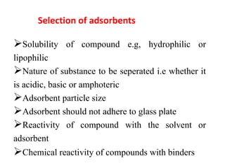 Selection of adsorbents
Solubility of compound e.g, hydrophilic or
lipophilic
Nature of substance to be seperated i.e whether it
is acidic, basic or amphoteric
Adsorbent particle size
Adsorbent should not adhere to glass plate
Reactivity of compound with the solvent or
adsorbent
Chemical reactivity of compounds with binders
 