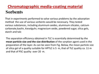 That in experiments performed to solve various problems by the adsorption
method the use of various sorbents would be necessary. They tested
various substances, including aluminum oxides, aluminum silicates, calcium
carbonate,kaolin, kieselguhr, magnesium oxide, powdered sugar, silica gels,
starch and talc
The separation efficiency obtained in TLC is essentially determined by the
mean particle size and the size distribution of the sorption agent used in the
preparation of the layer. As can be seen from Fig. Below, the mean particle size
of silica gel of a quality suitable for HPTLC is 5 m, that of TLC quality ca. 11 m
and that of PSC quality over 20 m.
Chromatographic media-coating material
 