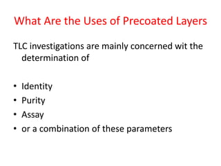 What Are the Uses of Precoated Layers
TLC investigations are mainly concerned wit the
determination of
• Identity
• Purity
• Assay
• or a combination of these parameters
 