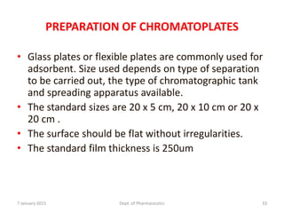 PREPARATION OF CHROMATOPLATES
• Glass plates or flexible plates are commonly used for
adsorbent. Size used depends on type of separation
to be carried out, the type of chromatographic tank
and spreading apparatus available.
• The standard sizes are 20 x 5 cm, 20 x 10 cm or 20 x
20 cm .
• The surface should be flat without irregularities.
• The standard film thickness is 250um
7 January 2015 Dept. of Pharmaceutics 33
 
