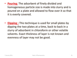 • Pouring: The adsorbent of finely divided and
homogeneous particle size is made into slurry and is
poured on a plate and allowed to flow over it so that
it is evenly covered.
• Dipping : This technique is used for small plates by
dipping the two plates at a time, back to back in a
slurry of adsorbent in chloroform or other volatile
solvents. Exact thickness of layer is not known and
evenness of layer may not be good.
7 January 2015 Dept. of Pharmaceutics 35
 