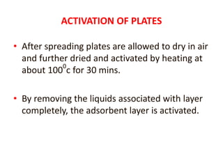 ACTIVATION OF PLATES
• After spreading plates are allowed to dry in air
and further dried and activated by heating at
about 1000
c for 30 mins.
• By removing the liquids associated with layer
completely, the adsorbent layer is activated.
 