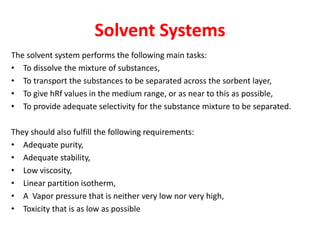 Solvent Systems
The solvent system performs the following main tasks:
• To dissolve the mixture of substances,
• To transport the substances to be separated across the sorbent layer,
• To give hRf values in the medium range, or as near to this as possible,
• To provide adequate selectivity for the substance mixture to be separated.
They should also fulfill the following requirements:
• Adequate purity,
• Adequate stability,
• Low viscosity,
• Linear partition isotherm,
• A Vapor pressure that is neither very low nor very high,
• Toxicity that is as low as possible
 