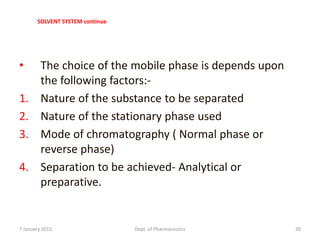 SOLVENT SYSTEM continue
• The choice of the mobile phase is depends upon
the following factors:-
1. Nature of the substance to be separated
2. Nature of the stationary phase used
3. Mode of chromatography ( Normal phase or
reverse phase)
4. Separation to be achieved- Analytical or
preparative.
7 January 2015 Dept. of Pharmaceutics 39
 