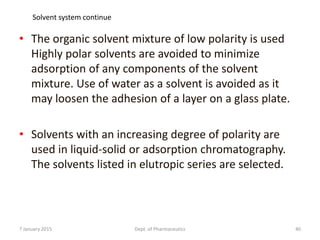 • The organic solvent mixture of low polarity is used
Highly polar solvents are avoided to minimize
adsorption of any components of the solvent
mixture. Use of water as a solvent is avoided as it
may loosen the adhesion of a layer on a glass plate.
• Solvents with an increasing degree of polarity are
used in liquid-solid or adsorption chromatography.
The solvents listed in elutropic series are selected.
7 January 2015 Dept. of Pharmaceutics 40
Solvent system continue
 