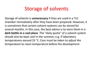 Storage of solvents
Storage of solvents is unnecessary if they are used in a TLC
chamber immediately after they have been prepared. However, it
is sometimes that certain solvent systems can be stored for
several months. In this case, the best advice is to store them in a
dark bottle in a cool place. The “daily quota” of a solvent system
should also be kept cool in the summer, e.g. if laboratory
temperatures exceed 25 °C. Care must be taken to adjust the
temperature to room temperature before the development
 