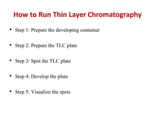 How to Run Thin Layer Chromatography
• Step 1: Prepare the developing container
• Step 2: Prepare the TLC plate
• Step 3: Spot the TLC plate
• Step 4: Develop the plate
• Step 5: Visualize the spots
 