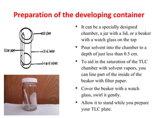 Preparation of the developing container
• It can be a specially designed
chamber, a jar with a lid, or a beaker
with a watch glass on the top
• Pour solvent into the chamber to a
depth of just less than 0.5 cm.
• To aid in the saturation of the TLC
chamber with solvent vapors, you
can line part of the inside of the
beaker with filter paper.
• Cover the beaker with a watch
glass, swirl it gently.
• Allow it to stand while you prepare
your TLC plate.
 