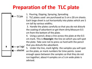 Preparation of the TLC plate
1. Pouring, Dipping, Spraying, Spreading
2. TLC plates used are purchased as 5 cm x 20 cm sheets.
Each large sheet is cut horizontally into plates which are 5
cm tall by various widths;
3. Handle the plates carefully so that you do not disturb
the coating of adsorbent or get them dirty.Measure 0.5
cm from the bottom of the plate.
4. Using a pencil, draw a line across the plate at the 0.5
cm mark. This is theorigin: the line on which you will spot
the plate. Take care not to press so hard with the pencil
that you disturb the adsorbent.
5. Under the line, mark lightly the samples you will spot
on the plate, or mark numbers for time points. Leave
enough space between the samples so that they do not
run together; about 4 samples on a 5 cm wide plate is
advised.
 