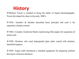 History
Michael Tswett is credited as being the father of liquid chromatography.
Tswett developed his ideas in the early 1900’s.
1938:- Izmailov & shraiber described basic principle and used it for
separation of plant extracts.
1944:- Consden, Gorden & Martin started using filter papers for separation of
amino acid.
1950:- Kirchner who used impregnated glass plate coated with alumina,
identified terpenes.
1958:- Ergon stahl introduced a standard equipment for preparing uniform
thin layers of known thickness
 