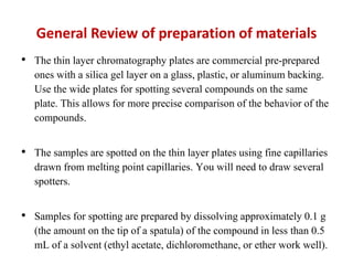 General Review of preparation of materials
• The thin layer chromatography plates are commercial pre-prepared
ones with a silica gel layer on a glass, plastic, or aluminum backing.
Use the wide plates for spotting several compounds on the same
plate. This allows for more precise comparison of the behavior of the
compounds.
• The samples are spotted on the thin layer plates using fine capillaries
drawn from melting point capillaries. You will need to draw several
spotters.
• Samples for spotting are prepared by dissolving approximately 0.1 g
(the amount on the tip of a spatula) of the compound in less than 0.5
mL of a solvent (ethyl acetate, dichloromethane, or ether work well).
 