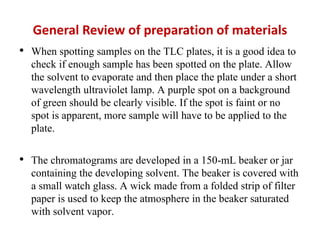General Review of preparation of materials
• When spotting samples on the TLC plates, it is a good idea to
check if enough sample has been spotted on the plate. Allow
the solvent to evaporate and then place the plate under a short
wavelength ultraviolet lamp. A purple spot on a background
of green should be clearly visible. If the spot is faint or no
spot is apparent, more sample will have to be applied to the
plate.
• The chromatograms are developed in a 150-mL beaker or jar
containing the developing solvent. The beaker is covered with
a small watch glass. A wick made from a folded strip of filter
paper is used to keep the atmosphere in the beaker saturated
with solvent vapor.
 