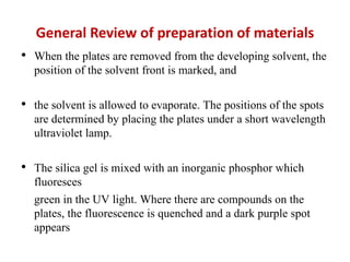 General Review of preparation of materials
• When the plates are removed from the developing solvent, the
position of the solvent front is marked, and
• the solvent is allowed to evaporate. The positions of the spots
are determined by placing the plates under a short wavelength
ultraviolet lamp.
• The silica gel is mixed with an inorganic phosphor which
fluoresces
green in the UV light. Where there are compounds on the
plates, the fluorescence is quenched and a dark purple spot
appears
 