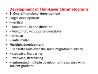 Development of Thin-Layer Chromatograms
• 1. One-dimensional development
• Single development
• – vertical
• – horizontal, in one direction
• – horizontal, in opposite directions
• – circular
• – anticircular
• Multiple development
• – separate runs over the same migration distance
• – stepwise, increasing
• – stepwise, decreasing
• – automated multiple development, stepwise with
solvent gradient
 