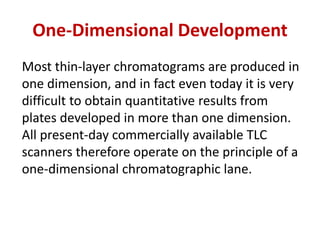 One-Dimensional Development
Most thin-layer chromatograms are produced in
one dimension, and in fact even today it is very
difficult to obtain quantitative results from
plates developed in more than one dimension.
All present-day commercially available TLC
scanners therefore operate on the principle of a
one-dimensional chromatographic lane.
 