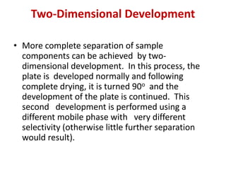Two-Dimensional Development
• More complete separation of sample
components can be achieved by two-
dimensional development. In this process, the
plate is developed normally and following
complete drying, it is turned 90o and the
development of the plate is continued. This
second development is performed using a
different mobile phase with very different
selectivity (otherwise little further separation
would result).
 