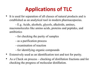 Applications of TLC
• It is used for separation of all classes of natural products and is
established as an analytical tool in modern pharmacopoeias.
- E.g. Acids, alcohols, glycols, alkaloids, amines,
macromolecules like amino acids, proteins and peptides, and
antibiotics
- for checking the purity of samples
- as a purification process
- examination of reaction
- for identifying organic compounds
• Extensively used as an identification test and test for purity.
• As a Check on process – checking of distillation fractions and for
checking the progress of molecular distillation.
 