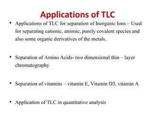 Applications of TLC
• Applications of TLC for separation of Inorganic Ions – Used
for separating cationic, anionic, purely covalent species and
also some organic derivatives of the metals.
• Separation of Amino Acids- two dimensional thin – layer
chromatography
• Separation of vitamins – vitamin E, Vitamin D3, vitamin A
• Application of TLC in quantitative analysis
 