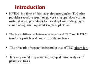 Introduction
• HPTLC is a form of thin-layer chromatography (TLC) that
provides superior separation power using optimized coating
material, novel procedures for mobile-phase feeding, layer
conditioning, and improved sample application.
• The basic difference between conventional TLC and HPTLC
is only in particle and pore size of the sorbents.
• The principle of separation is similar that of TLC adsorption.
• It is very useful in quantitative and qualitative analysis of
pharmaceuticals.
 