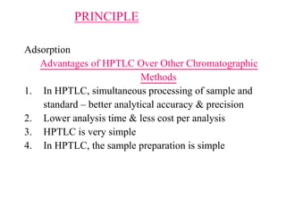 PRINCIPLE
Adsorption
Advantages of HPTLC Over Other Chromatographic
Methods
1. In HPTLC, simultaneous processing of sample and
standard – better analytical accuracy & precision
2. Lower analysis time & less cost per analysis
3. HPTLC is very simple
4. In HPTLC, the sample preparation is simple
 