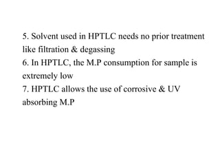 5. Solvent used in HPTLC needs no prior treatment
like filtration & degassing
6. In HPTLC, the M.P consumption for sample is
extremely low
7. HPTLC allows the use of corrosive & UV
absorbing M.P
 