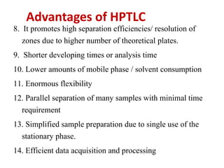 Advantages of HPTLC
8. It promotes high separation efficiencies/ resolution of
zones due to higher number of theoretical plates.
9. Shorter developing times or analysis time
10. Lower amounts of mobile phase / solvent consumption
11. Enormous flexibility
12. Parallel separation of many samples with minimal time
requirement
13. Simplified sample preparation due to single use of the
stationary phase.
14. Efficient data acquisition and processing
 
