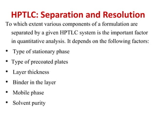 HPTLC: Separation and Resolution
To which extent various components of a formulation are
separated by a given HPTLC system is the important factor
in quantitative analysis. It depends on the following factors:
• Type of stationary phase
• Type of precoated plates
• Layer thickness
• Binder in the layer
• Mobile phase
• Solvent purity
 