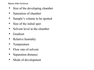 • Size of the developing chamber
• Saturation of chamber
• Sample’s volume to be spotted
• Size of the initial spot
• Solvent level in the chamber
• Gradient
• Relative humidity
• Temperature
• Flow rate of solvent
• Separation distance
• Mode of development
Above slide Continue
 